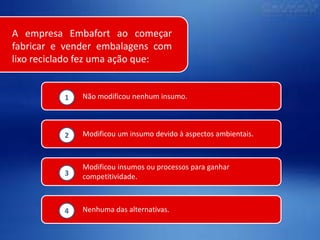 A empresa Embafort ao começar
fabricar e vender embalagens com
lixo reciclado fez uma ação que:

1

Não modificou nenhum insumo.

2

Modificou um insumo devido à aspectos ambientais.

3

Modificou insumos ou processos para ganhar
competitividade.

4

Nenhuma das alternativas.

 