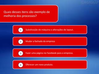 Quais desses itens são exemplo de
melhoria dos processos?

1

Substituição de máquina e alterações de layout.

2

Mudar a fachada da empresa

3

Fazer uma página no Facebook para a empresa.

4

Oferecer um novo produto.

 