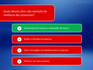 Quais desses itens são exemplo de
melhoria dos processos?

1

Substituição de máquina e alterações de layout.

2

Mudar a fachada da empresa

3

Fazer uma página no Facebook para a empresa.

4

Oferecer um novo produto.

 