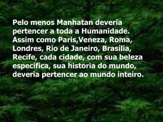 Pelo menos Manhatan deveria pertencer a toda a Humanidade. Assim como Paris,Veneza, Roma, Londres, Rio de Janeiro, Brasília, Recife, cada cidade, com sua beleza específica, sua historia do mundo, deveria pertencer ao mundo inteiro. 