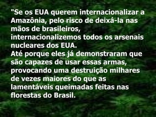 "Se os EUA querem internacionalizar a Amazônia, pelo risco de deixá-la nas mãos de brasileiros, internacionalizemos todos os arsenais nucleares dos EUA. Até porque eles já demonstraram que são capazes de usar essas armas, provocando uma destruição milhares de vezes maiores do que as lamentáveis queimadas feitas nas florestas do Brasil. 