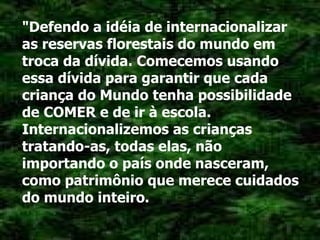 "Defendo a idéia de internacionalizar as reservas florestais do mundo em troca da dívida. Comecemos usando essa dívida para garantir que cada criança do Mundo tenha possibilidade de COMER e de ir à escola. Internacionalizemos as crianças tratando-as, todas elas, não importando o país onde nasceram, como patrimônio que merece cuidados do mundo inteiro. 