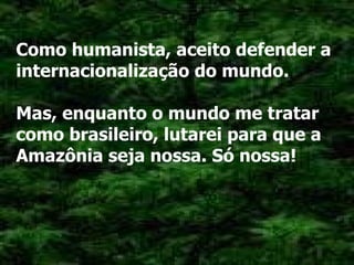 Como humanista, aceito defender a internacionalização do mundo. Mas, enquanto o mundo me tratar como brasileiro, lutarei para que a Amazônia seja nossa. Só nossa! 