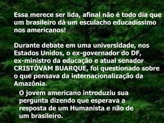 Essa merece ser lida, afinal não é todo dia que um brasileiro dá um esculacho educadíssimo nos americanos! Durante debate em uma universidade, nos Estados Unidos, o ex-governador do DF,  ex-ministro da educação e atual senador CRISTÓVAM BUARQUE, foi questionado sobre o que pensava da internacionalização da Amazônia. O jovem americano introduziu sua pergunta dizendo que esperava a resposta de um Humanista e não de um brasileiro. 