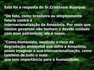 Esta foi a resposta do Sr.Cristóvam Buarque: "De fato, como brasileiro eu simplesmente falaria contra a internacionalização da Amazônia. Por mais que nossos governos não tenham o devido cuidado com esse patrimônio, ele é nosso. "Como humanista, sentindo o risco da degradação ambiental que sofre a Amazônia, posso imaginar a sua internacionalização, como também de tudo o mais que tem importância para a humanidade. 