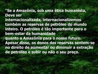 "Se a Amazônia, sob uma ética humanista, Deve ser internacionalizada, internacionalizemos também as reservas de petróleo do mundo inteiro. O petróleo é tão importante para o bem-estar da humanidade quanto a Amazônia para o nosso futuro. Apesar disso, os donos das reservas sentem-se no direito de aumentar ou diminuir a extração de petróleo e subir ou não o seu preço. 