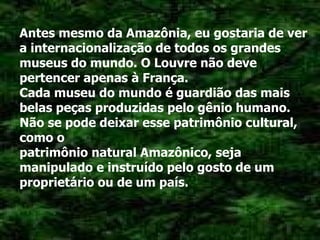 Antes mesmo da Amazônia, eu gostaria de ver a internacionalização de todos os grandes museus do mundo. O Louvre não deve pertencer apenas à França. Cada museu do mundo é guardião das mais belas peças produzidas pelo gênio humano. Não se pode deixar esse patrimônio cultural, como o patrimônio natural Amazônico, seja manipulado e instruído pelo gosto de um proprietário ou de um país. 