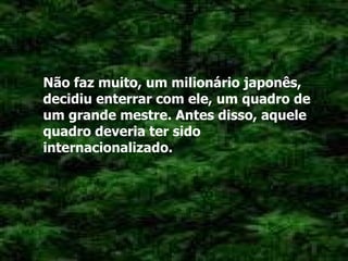 Não faz muito, um milionário japonês, decidiu enterrar com ele, um quadro de um grande mestre. Antes disso, aquele quadro deveria ter sido internacionalizado. 