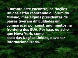 "Durante este encontro, as Nações Unidas estão realizando o Fórum do Milênio, mas alguns presidentes de países tiveram dificuldades em comparecer por constrangimentos na fronteira dos EUA. Por isso, eu acho que Nova York, como sede das Nações Unidas, deve ser internacionalizada. 