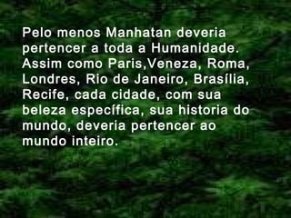 Pelo menos Manhatan deveria
pertencer a toda a Humanidade.
Assim como Paris,Veneza, Roma,
Londres, Rio de Janeiro, Brasília,
Recife, cada cidade, com sua
beleza específica, sua historia do
mundo, deveria pertencer ao
mundo inteiro.

 