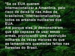 "Se os EUA querem
internacionalizar a Amazônia, pelo
risco de deixá-la nas mãos de
brasileiros, internacionalizemos
todos os arsenais nucleares dos
EUA.
Até porque eles já demonstraram
que são capazes de usar essas
armas, provocando uma destruição
milhares de vezes maiores do que
as lamentáveis queimadas feitas nas
florestas do Brasil.

 