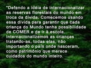 "Defendo a idéia de internacionalizar
as reservas florestais do mundo em
troca da dívida. Comecemos usando
essa dívida para garantir que cada
criança do Mundo tenha possibilidade
de COMER e de ir à escola.
Internacionalizemos as crianças
tratando-as, todas elas, não
importando o país onde nasceram,
como patrimônio que merece
cuidados do mundo inteiro.

 