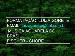 FORMATAÇÃO: LUIZA GORETE
EMAIL: luizagorete@uol.com.br
MÚSICA:AQUARELA DO
BRASIL
FISCHER - CHORE

 