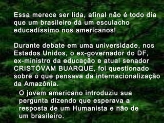 Essa merece ser lida, afinal não é todo dia
que um brasileiro dá um esculacho
educadíssimo nos americanos!
Durante debate em uma universidade, nos
Estados Unidos, o ex-governador do DF,
ex-ministro da educação e atual senador
CRISTÓVAM BUARQUE, foi questionado
sobre o que pensava da internacionalização
da Amazônia.
O jovem americano introduziu sua
pergunta dizendo que esperava a
resposta de um Humanista e não de
um brasileiro.

 