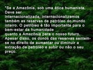 "Se a Amazônia, sob uma ética humanista,
Deve ser
internacionalizada, internacionalizemos
também as reservas de petróleo do mundo
inteiro. O petróleo é tão importante para o
bem-estar da humanidade
quanto a Amazônia para o nosso futuro.
Apesar disso, os donos das reservas sentemse no direito de aumentar ou diminuir a
extração de petróleo e subir ou não o seu
preço.

 