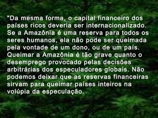 "Da mesma forma, o capital financeiro dos
países ricos deveria ser internacionalizado.
Se a Amazônia é uma reserva para todos os
seres humanos, ela não pode ser queimada
pela vontade de um dono, ou de um país.
Queimar a Amazônia é tão grave quanto o
desemprego provocado pelas decisões
arbitrárias dos especuladores globais. Não
podemos deixar que as reservas financeiras
sirvam para queimar países inteiros na
volúpia da especulação.

 