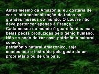 Antes mesmo da Amazônia, eu gostaria de
ver a internacionalização de todos os
grandes museus do mundo. O Louvre não
deve pertencer apenas à França.
Cada museu do mundo é guardião das mais
belas peças produzidas pelo gênio humano.
Não se pode deixar esse patrimônio cultural,
como o
patrimônio natural Amazônico, seja
manipulado e instruído pelo gosto de um
proprietário ou de um país.

 