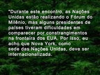 "Durante este encontro, as Nações
Unidas estão realizando o Fórum do
Milênio, mas alguns presidentes de
países tiveram dificuldades em
comparecer por constrangimentos
na fronteira dos EUA. Por isso, eu
acho que Nova York, como
sede das Nações Unidas, deve ser
internacionalizada.

 