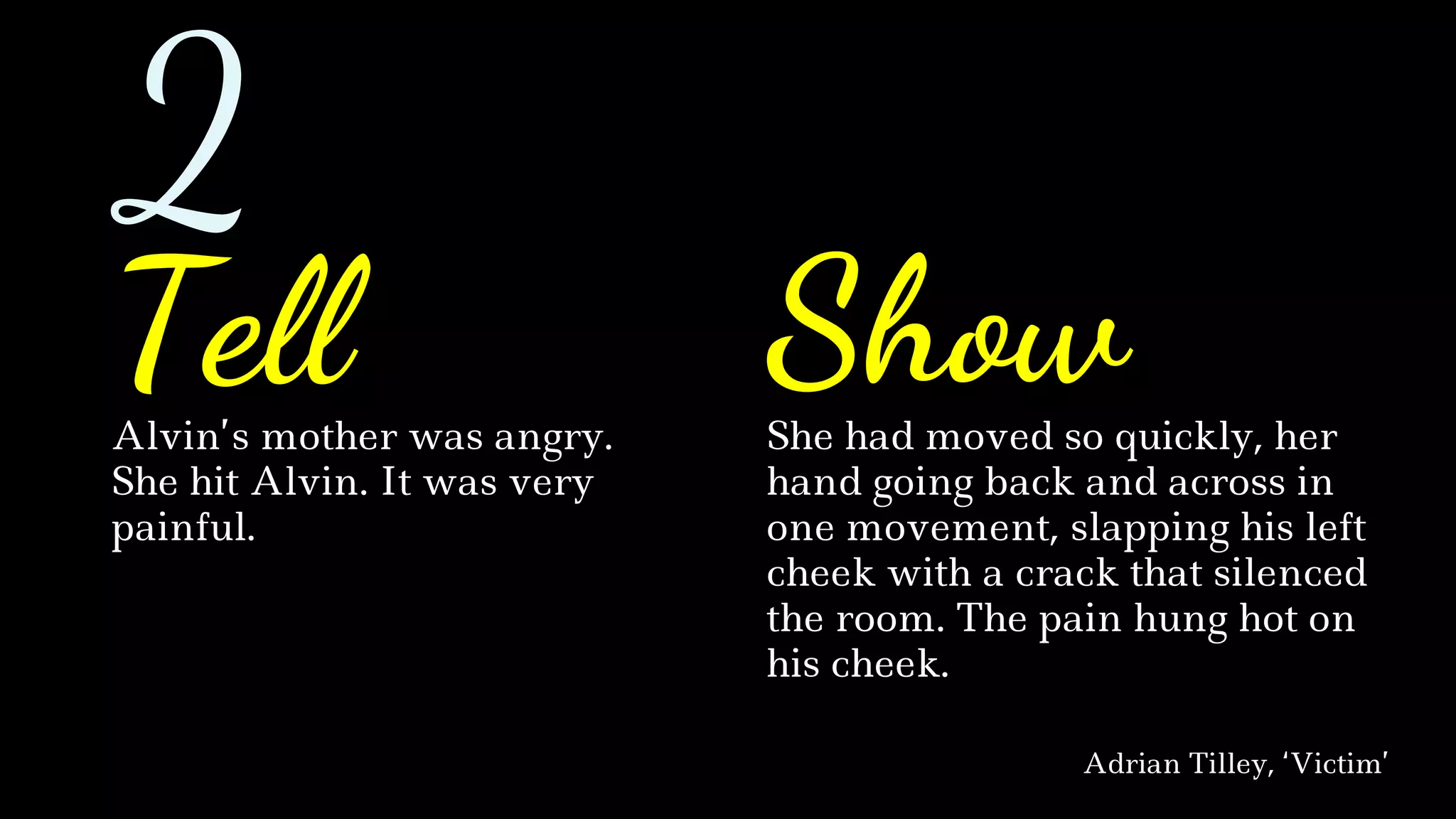 Alvin’s mother was angry.
She hit Alvin. It was very
painful.
She had moved so quickly, her
hand going back and across in
one movement, slapping his left
cheek with a crack that silenced
the room. The pain hung hot on
his cheek.
Adrian Tilley, ‘Victim’
Tell Show
2
 