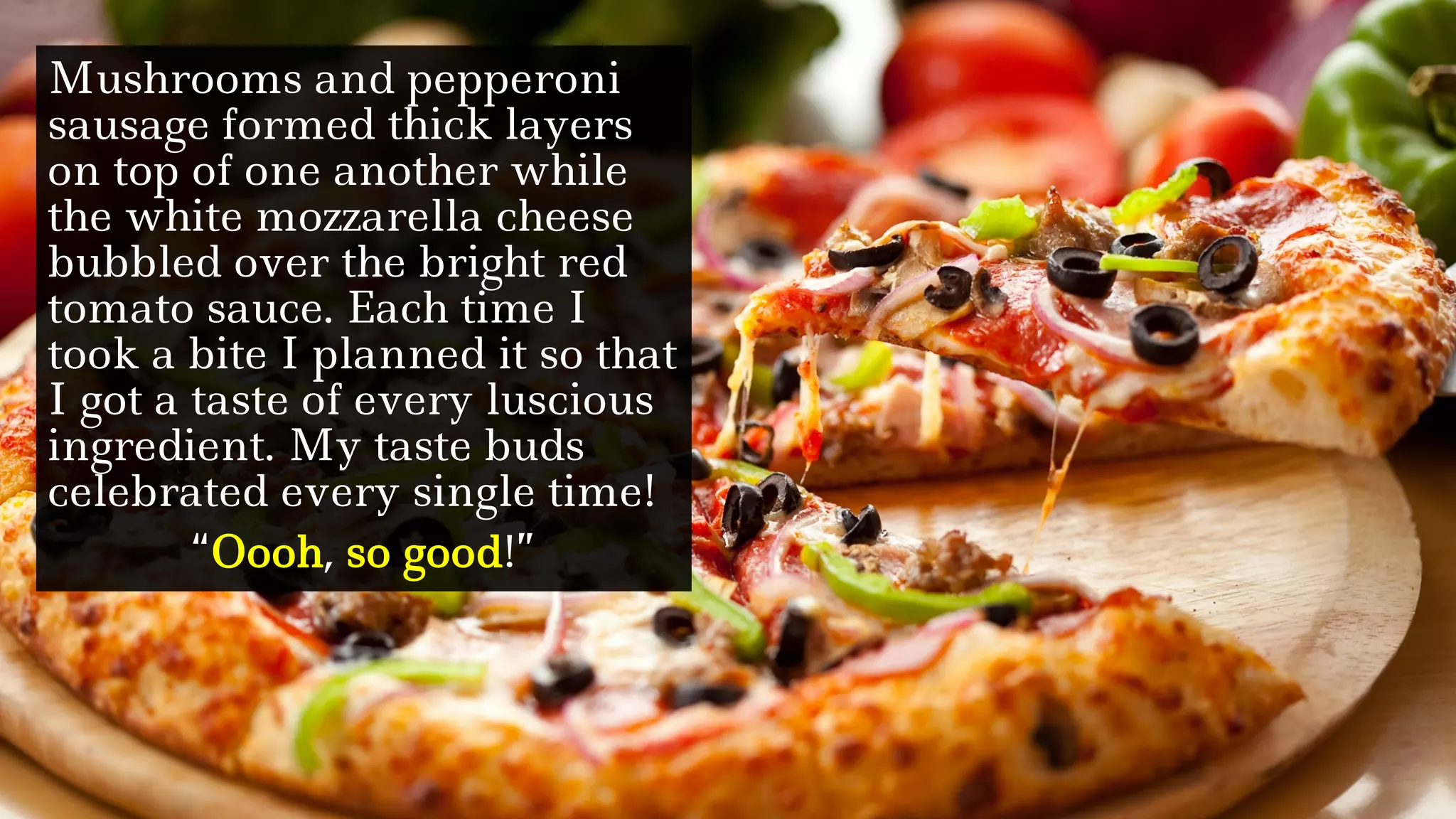 Mushrooms and pepperoni
sausage formed thick layers
on top of one another while
the white mozzarella cheese
bubbled over the bright red
tomato sauce. Each time I
took a bite I planned it so that
I got a taste of every luscious
ingredient. My taste buds
celebrated every single time!
“Oooh, so good!”
 