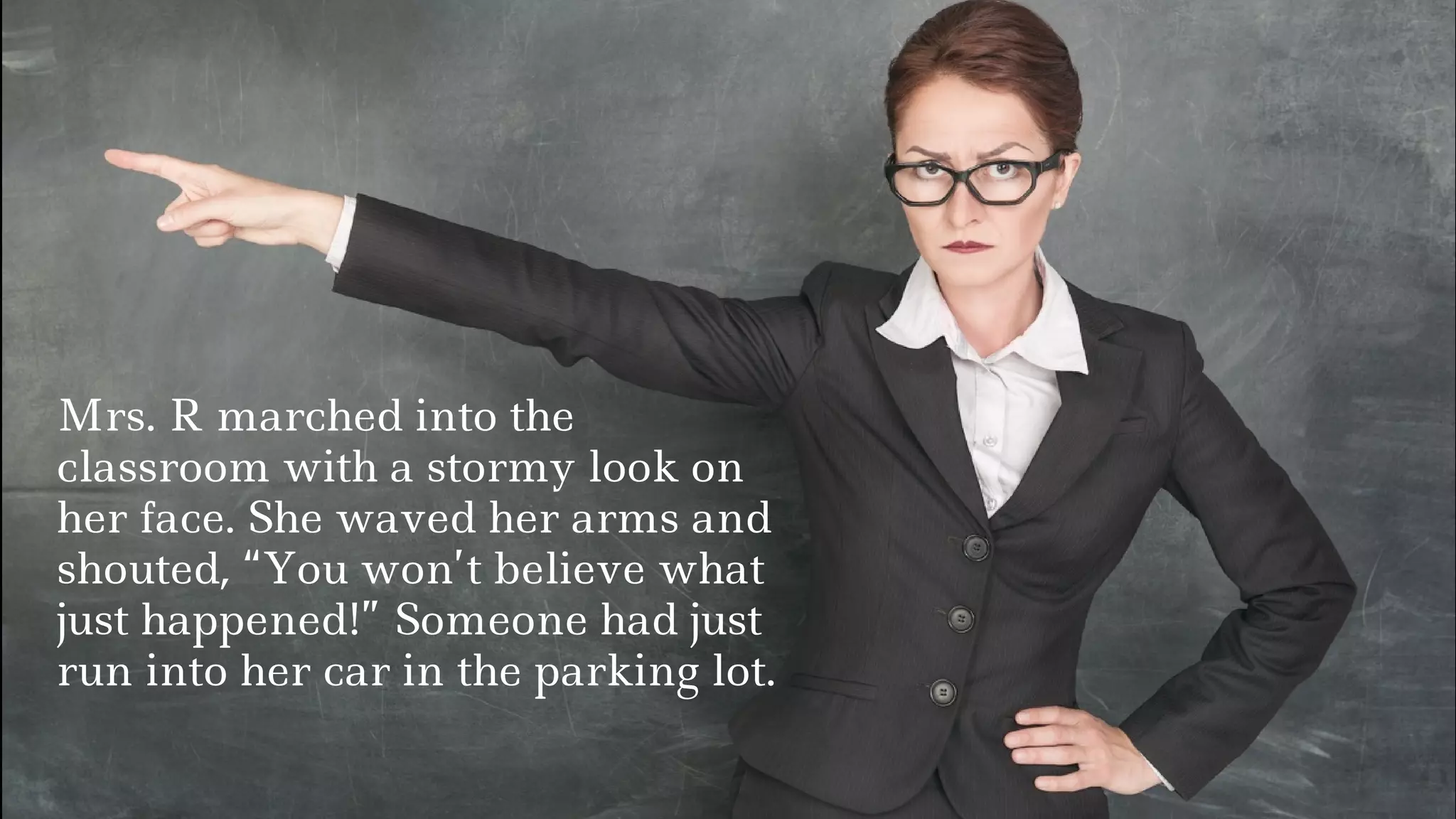 Mrs. R marched into the
classroom with a stormy look on
her face. She waved her arms and
shouted, “You won’t believe what
just happened!” Someone had just
run into her car in the parking lot.
 