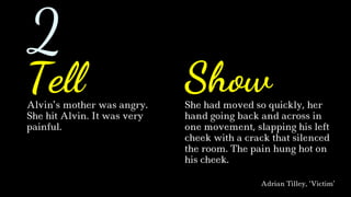 Alvin’s mother was angry.
She hit Alvin. It was very
painful.
She had moved so quickly, her
hand going back and across in
one movement, slapping his left
cheek with a crack that silenced
the room. The pain hung hot on
his cheek.
Adrian Tilley, ‘Victim’
Tell Show
2
 