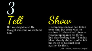 Bill was frightened. He
thought someone was behind
him.
It seemed a shadow had fallen
over him. But there was no
shadow. His heart had given a
great jump up into his throat
and was choking him. Then his
blood slowly chilled and he felt
the sweat of his shirt cold
against his flesh.
Jack London, ‘All Gold Canyon’
Tell Show
3
 