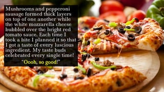 Mushrooms and pepperoni
sausage formed thick layers
on top of one another while
the white mozzarella cheese
bubbled over the bright red
tomato sauce. Each time I
took a bite I planned it so that
I got a taste of every luscious
ingredient. My taste buds
celebrated every single time!
“Oooh, so good!”
 