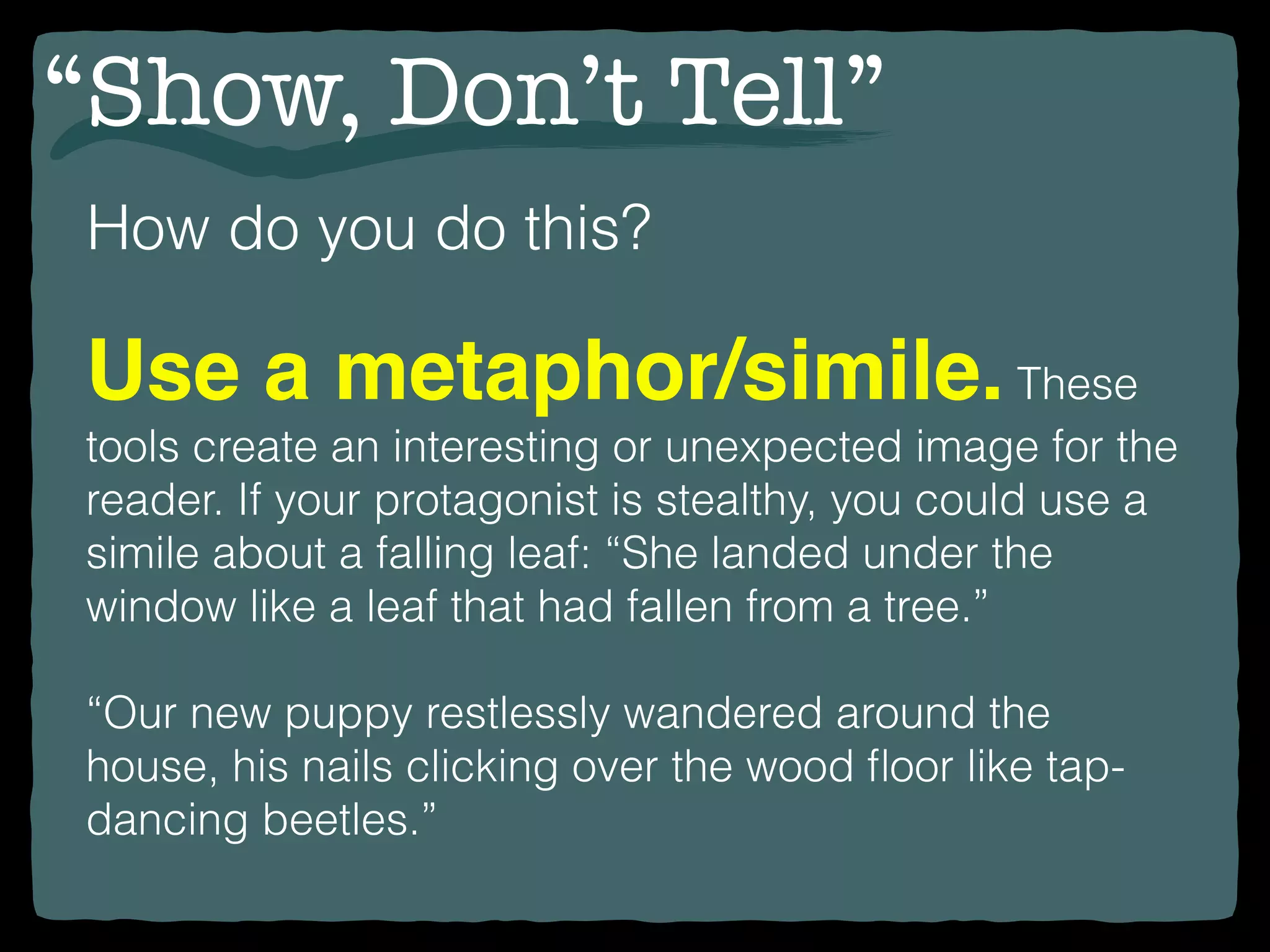 “Show, Don’t Tell”
How do you do this?
Use a metaphor/simile.These
tools create an interesting or unexpected image for the
reader. If your protagonist is stealthy, you could use a
simile about a falling leaf: “She landed under the
window like a leaf that had fallen from a tree.”
“Our new puppy restlessly wandered around the
house, his nails clicking over the wood ﬂoor like tap-
dancing beetles.”
 