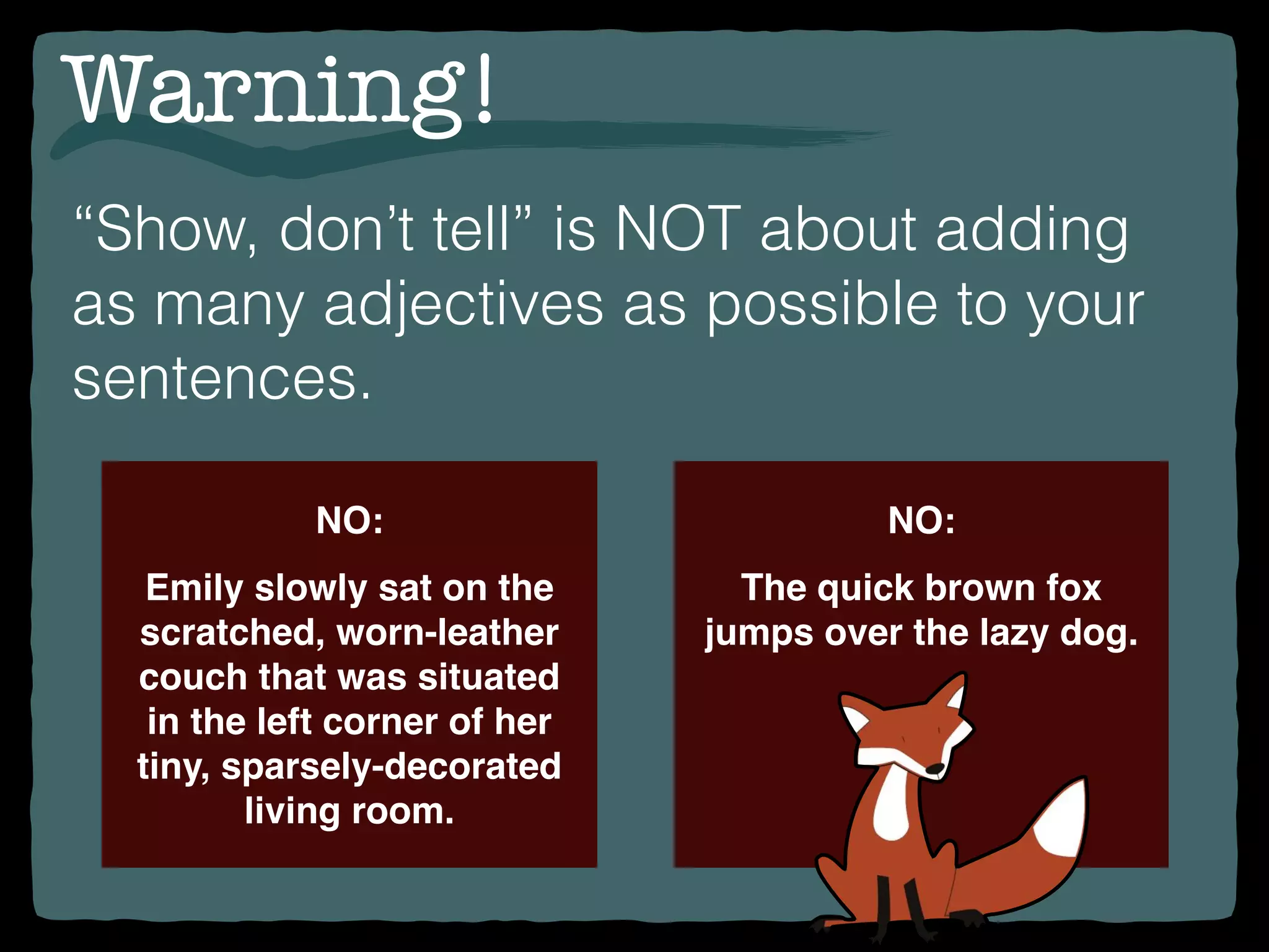 Warning!
“Show, don’t tell” is NOT about adding
as many adjectives as possible to your
sentences.
NO:
Emily slowly sat on the
scratched, worn-leather
couch that was situated
in the left corner of her
tiny, sparsely-decorated
living room.
NO:
The quick brown fox
jumps over the lazy dog.
 