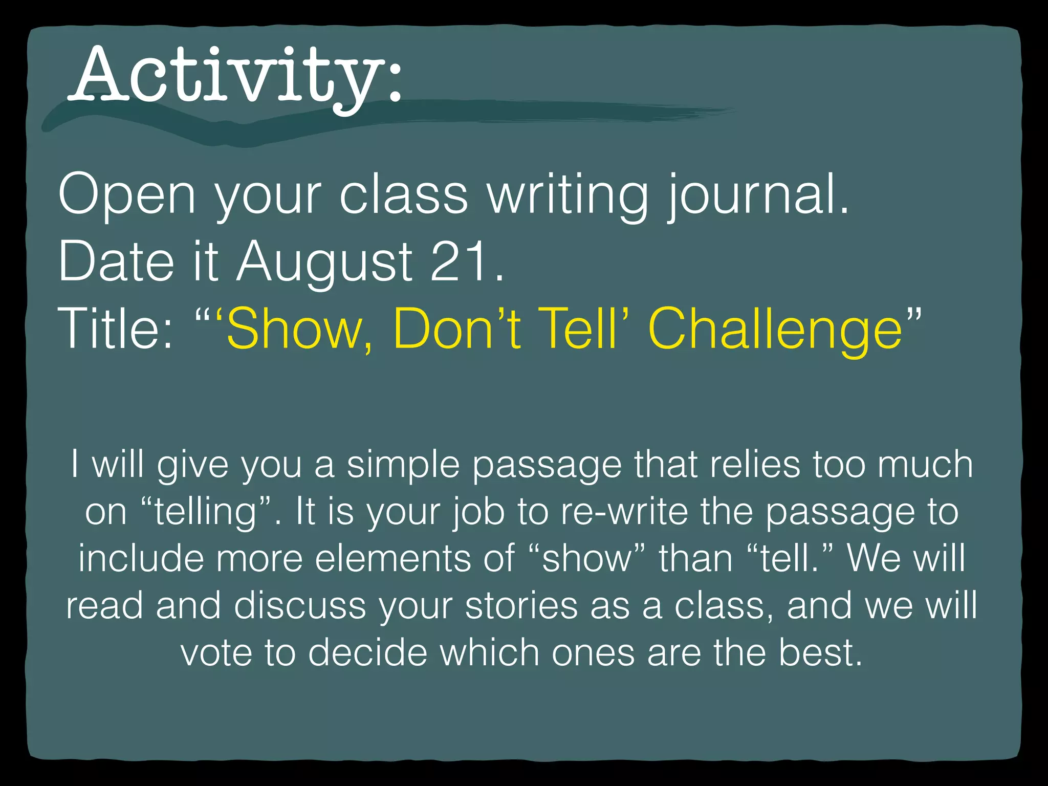 Open your class writing journal.
Date it August 21.
Title: “‘Show, Don’t Tell’ Challenge”
Activity:
I will give you a simple passage that relies too much
on “telling”. It is your job to re-write the passage to
include more elements of “show” than “tell.” We will
read and discuss your stories as a class, and we will
vote to decide which ones are the best.
 
