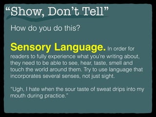 “Show, Don’t Tell”
How do you do this?
Sensory Language.In order for
readers to fully experience what you’re writing about,
they need to be able to see, hear, taste, smell and
touch the world around them. Try to use language that
incorporates several senses, not just sight.
“Ugh, I hate when the sour taste of sweat drips into my
mouth during practice.”
 