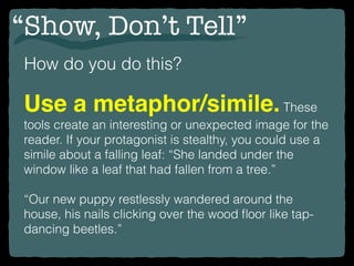 “Show, Don’t Tell”
How do you do this?
Use a metaphor/simile.These
tools create an interesting or unexpected image for the
reader. If your protagonist is stealthy, you could use a
simile about a falling leaf: “She landed under the
window like a leaf that had fallen from a tree.”
“Our new puppy restlessly wandered around the
house, his nails clicking over the wood ﬂoor like tap-
dancing beetles.”
 