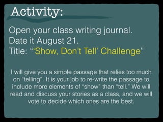 Open your class writing journal.
Date it August 21.
Title: “‘Show, Don’t Tell’ Challenge”
Activity:
I will give you a simple passage that relies too much
on “telling”. It is your job to re-write the passage to
include more elements of “show” than “tell.” We will
read and discuss your stories as a class, and we will
vote to decide which ones are the best.
 