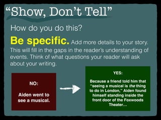 “Show, Don’t Tell”
How do you do this?
Be speciﬁc.Add more details to your story.
This will ﬁll in the gaps in the reader’s understanding of
events. Think of what questions your reader will ask
about your writing.
NO:
Aiden went to
see a musical.
YES:
Because a friend told him that
“seeing a musical is the thing
to do in London,” Aiden found
himself standing inside the
front door of the Foxwoods
Theater…
 