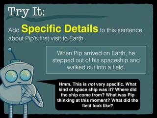 Try It:
Add Speciﬁc Details to this sentence
about Pip’s ﬁrst visit to Earth.
When Pip arrived on Earth, he
stepped out of his spaceship and
walked out into a ﬁeld.
Hmm. This is not very speciﬁc. What
kind of space ship was it? Where did
the ship come from? What was Pip
thinking at this moment? What did the
ﬁeld look like?
 