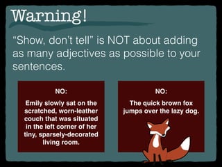 Warning!
“Show, don’t tell” is NOT about adding
as many adjectives as possible to your
sentences.
NO:
Emily slowly sat on the
scratched, worn-leather
couch that was situated
in the left corner of her
tiny, sparsely-decorated
living room.
NO:
The quick brown fox
jumps over the lazy dog.
 