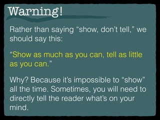 Warning!
Rather than saying “show, don’t tell,” we
should say this:
“Show as much as you can, tell as little
as you can.”
Why? Because it’s impossible to “show”
all the time. Sometimes, you will need to
directly tell the reader what’s on your
mind.
 