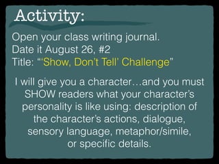 Open your class writing journal.
Date it August 26, #2
Title: “‘Show, Don’t Tell’ Challenge”
Activity:
I will give you a character…and you must
SHOW readers what your character’s
personality is like using: description of
the character’s actions, dialogue,
sensory language, metaphor/simile,
or speciﬁc details.
 