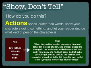 “Show, Don’t Tell”
How do you do this?
Actionsspeak louder than words: show your
characters doing something, and let your reader decide
what kind of person the character is.
NO:
My father
was an
honest
man.
YES:
When the cashier handed my mom a hundred
dollar bill instead of a ten, she smiled, placed the
change in her wallet and walked over to tell dad
and I how lucky she had just been. Dad let out a
painful sigh, walked back to the cashier, and
removing a hundred dollar bill from his own wallet,
said, “you gave my wife too much change.”
 