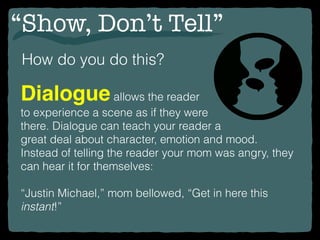 “Show, Don’t Tell”
How do you do this?
Dialogueallows the reader
to experience a scene as if they were
there. Dialogue can teach your reader a
great deal about character, emotion and mood.
Instead of telling the reader your mom was angry, they
can hear it for themselves:
“Justin Michael,” mom bellowed, “Get in here this
instant!”
 