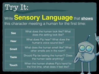 Try It:
Write Sensory Language that shows
this character meeting a human for the ﬁrst time:
See
What does the human look like? What
does the setting look like?
Hear
What does Pip hear? What does the
human’s voice sound like?
Smell
What does the human smell like? What
other smells are in the room?
Taste
Should Pip be tasting the human?! Does
the human taste anything?
Touch
When the human shakes Pip’s hand for
the ﬁrst time, what does it feel like?
 