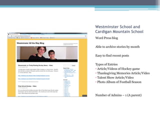 Westminster School and
Cardigan Mountain School
Word Press blog

Able to archive stories by month

Easy to find recent posts

Types of Entries
• Article/Videos of Hockey game
• Thanksgiving Memories Article/Video
• Talent Show Article/Video
• Photo Album of Football Season



Number of Admins – 1 (A parent)
 