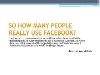 In June 2011, there were over 710 million subscribers worldwide,
indicating one in every 10 persons has a Facebook Account. In North
America, 48.4 percent of the population was on Facebook. Also if
Facebook was a country it would be the 3rd largest.

                                                   - Internet World Stats
 