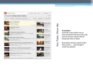 You Tube: Show Me
                    YouTube?
                    YouTube is the perfect way to
                    show potential customers the ends
                    and out of your school without
                    being told what to think.

                    Remember pictures speak louder
                    than words….. And a laugh is
                    worth two photos!
 