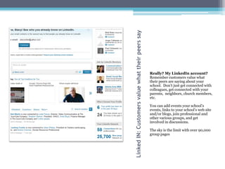 Linked IN: Customers value what their peers say
                                                  Really? My LinkedIn account?
                                                  Remember customers value what
                                                  their peers are saying about your
                                                  school. Don’t just get connected with
                                                  colleagues, get connected with your
                                                  parents, neighbors, church members,
                                                  etc.

                                                  You can add events your school’s
                                                  events, links to your school’s web site
                                                  and/or blogs, join professional and
                                                  other various groups, and get
                                                  involved in discussions.

                                                  The sky is the limit with over 90,000
                                                  group pages
 