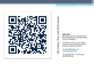 QR Codes: The odd little boxes
                                 QR Codes
                                 QR Codes get your customers who
                                 have Smartphones actively involved
                                 in your messaging…

                                 Use them in ads, on your website,
                                 business cards, brochures, and on
                                 posters around your school.

                                 To make QR Codes, try:
                                 www.qrstuff.com

                                 To read QR Codes , try the app:
                                 QuickMark app
 