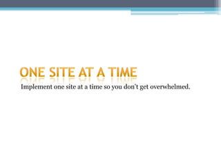 Implement one site at a time so you don’t get overwhelmed.
 