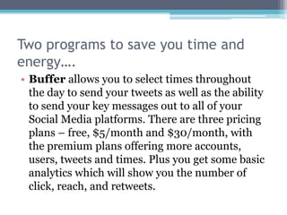 Two programs to save you time and
energy….
• Buffer allows you to select times throughout
  the day to send your tweets as well as the ability
  to send your key messages out to all of your
  Social Media platforms. There are three pricing
  plans – free, $5/month and $30/month, with
  the premium plans offering more accounts,
  users, tweets and times. Plus you get some basic
  analytics which will show you the number of
  click, reach, and retweets.
 