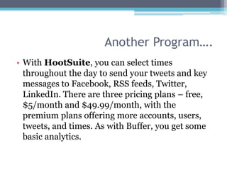 Another Program….
• With HootSuite, you can select times
  throughout the day to send your tweets and key
  messages to Facebook, RSS feeds, Twitter,
  LinkedIn. There are three pricing plans – free,
  $5/month and $49.99/month, with the
  premium plans offering more accounts, users,
  tweets, and times. As with Buffer, you get some
  basic analytics.
 